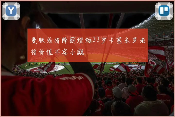 曼联或将降薪续约33岁卡塞米罗老将价值不容小觑