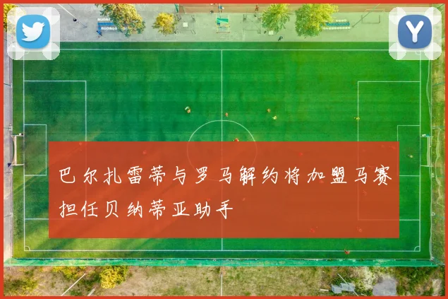 巴尔扎雷蒂与罗马解约将加盟马赛担任贝纳蒂亚助手