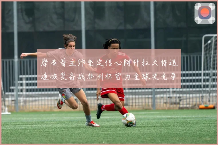 摩洛哥主帅坚定信心阿什拉夫将迅速恢复备战非洲杯曾为金球奖竞争者