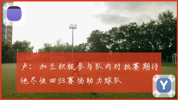 卢：加兰积极参与队内对抗赛期待他尽快回归赛场助力球队