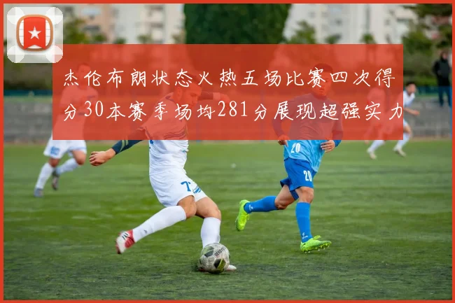 杰伦布朗状态火热五场比赛四次得分30本赛季场均281分展现超强实力