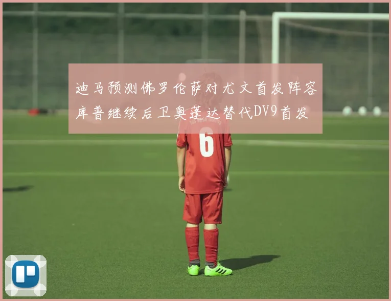 迪马预测佛罗伦萨对尤文首发阵容库普继续后卫奥蓬达替代DV9首发