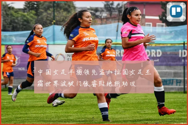 中国女足半场领先孟加拉国女足王霜世界波破门张睿贴地斩助攻