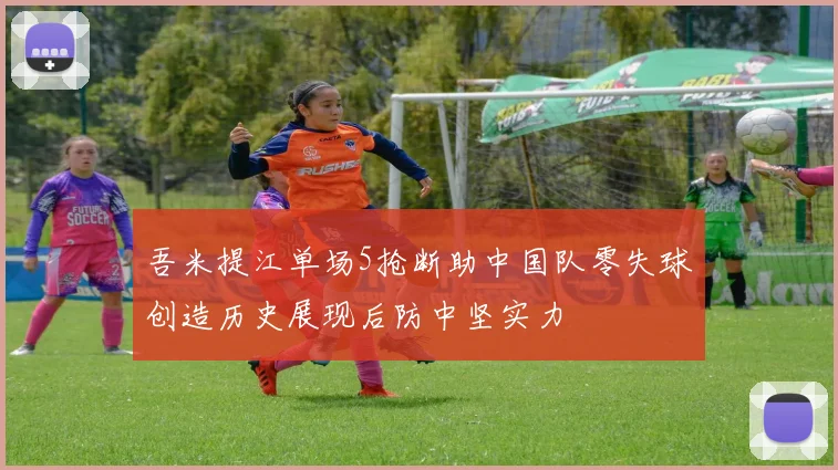 吾米提江单场5抢断助中国队零失球创造历史展现后防中坚实力