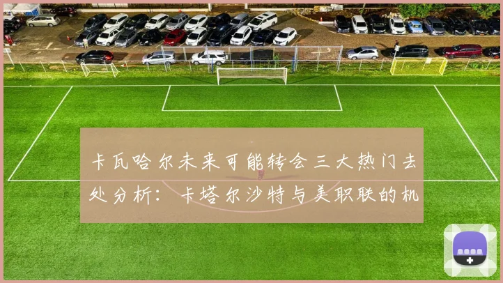 卡瓦哈尔未来可能转会三大热门去处分析：卡塔尔沙特与美职联的机会
