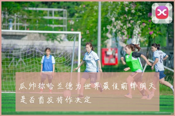 瓜帅称哈兰德为世界最佳前锋明天是否首发将作决定