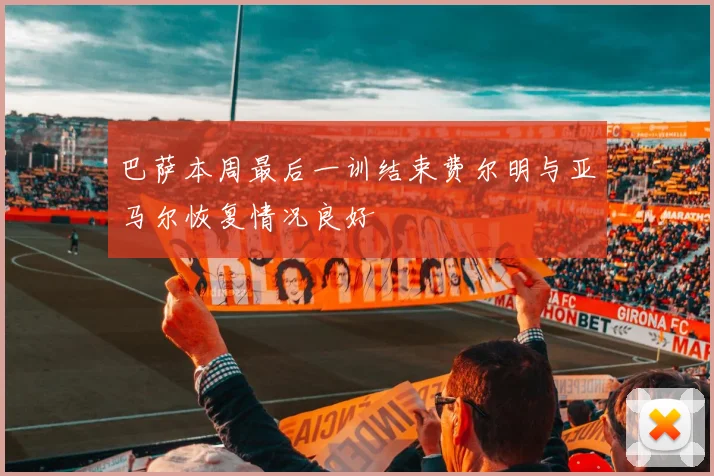 巴萨本周最后一训结束费尔明与亚马尔恢复情况良好