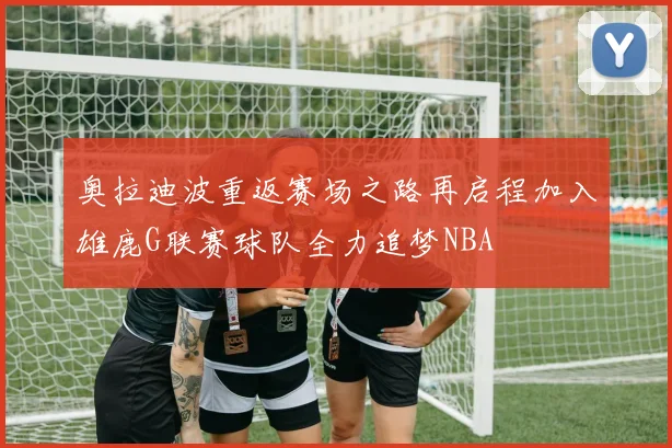 奥拉迪波重返赛场之路再启程加入雄鹿G联赛球队全力追梦NBA