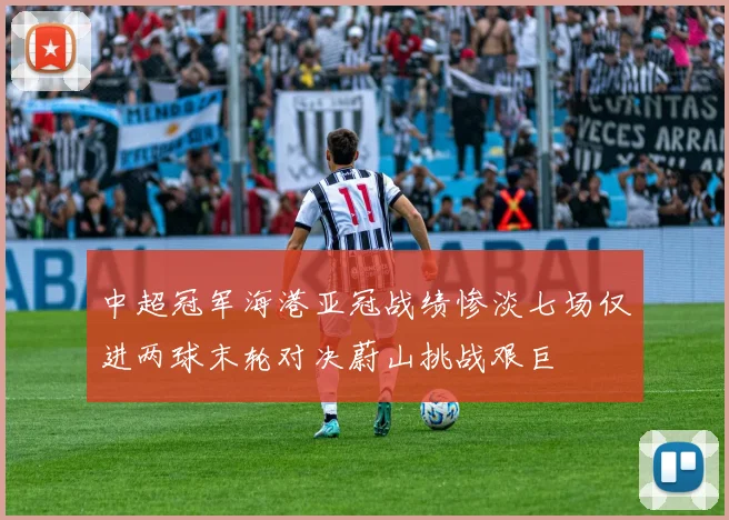 中超冠军海港亚冠战绩惨淡七场仅进两球末轮对决蔚山挑战艰巨