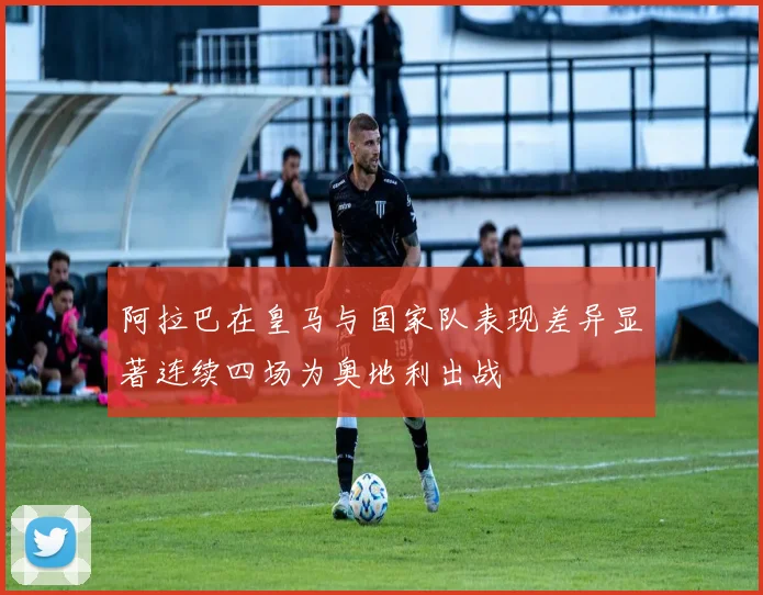 阿拉巴在皇马与国家队表现差异显著连续四场为奥地利出战