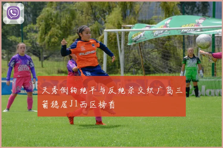 天秀倒钩绝平与反绝杀交织广岛三箭稳居J1西区榜首