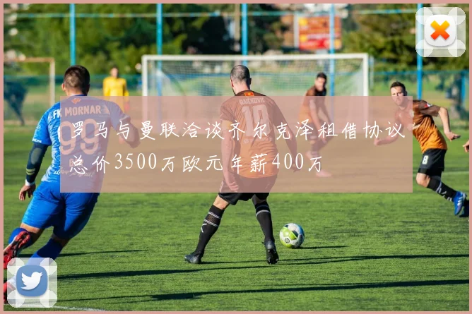罗马与曼联洽谈齐尔克泽租借协议总价3500万欧元年薪400万