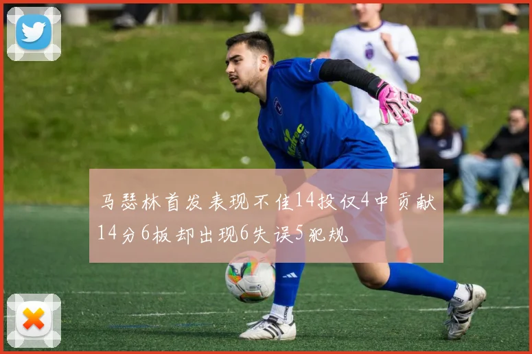 马瑟林首发表现不佳14投仅4中贡献14分6板却出现6失误5犯规