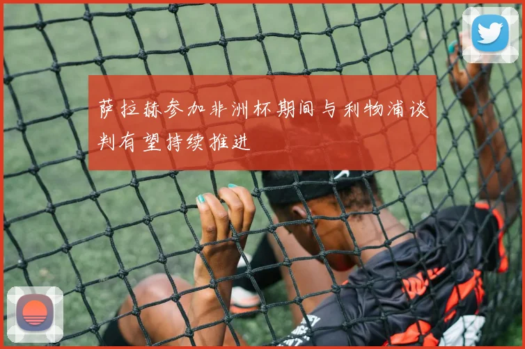 萨拉赫参加非洲杯期间与利物浦谈判有望持续推进