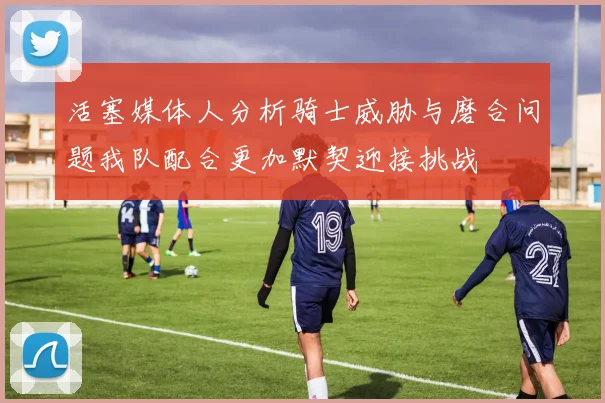 活塞媒体人分析骑士威胁与磨合问题我队配合更加默契迎接挑战