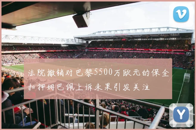 法院撤销对巴黎5500万欧元的保全扣押姆巴佩上诉未果引发关注