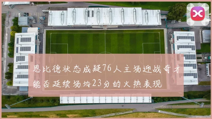 恩比德状态成疑76人主场迎战奇才能否延续场均23分的火热表现