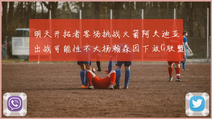 明天开拓者客场挑战火箭阿夫迪亚出战可能性不大杨瀚森因下放G联盟缺席