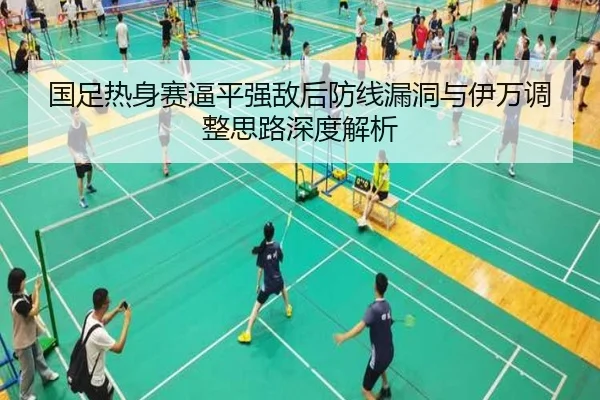国足热身赛逼平强敌后防线漏洞与伊万调整思路深度解析 - kaiyun